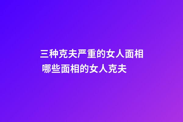 三种克夫严重的女人面相 哪些面相的女人克夫